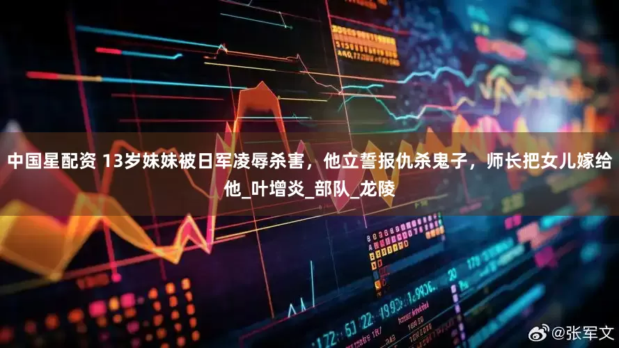 中国星配资 13岁妹妹被日军凌辱杀害，他立誓报仇杀鬼子，师长把女儿嫁给他_叶增炎_部队_龙陵