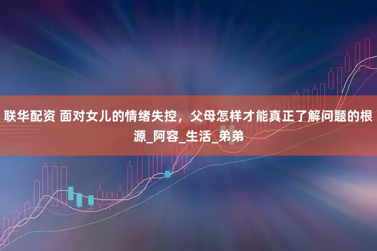 联华配资 面对女儿的情绪失控，父母怎样才能真正了解问题的根源_阿容_生活_弟弟
