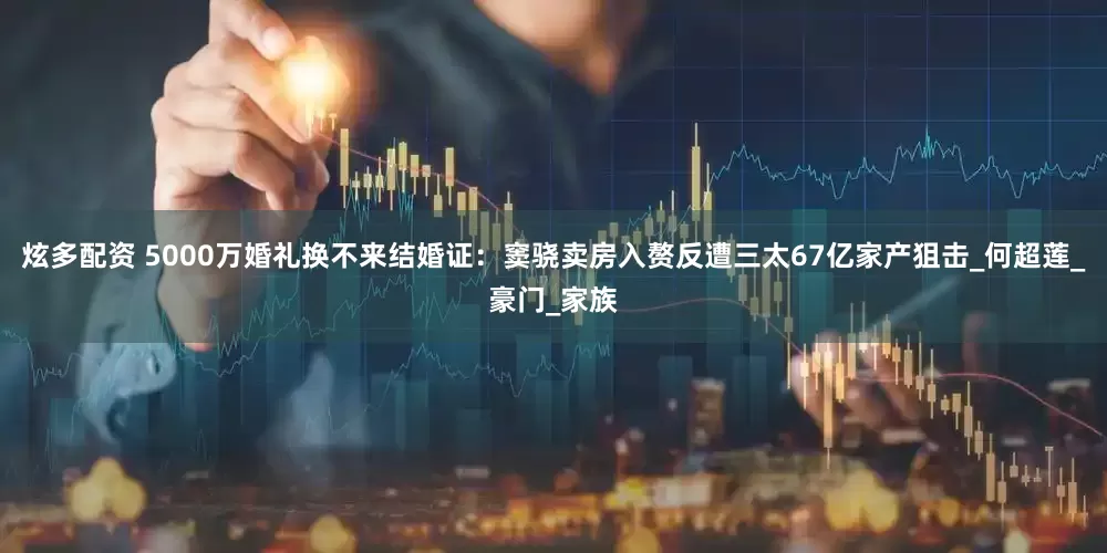 炫多配资 5000万婚礼换不来结婚证：窦骁卖房入赘反遭三太67亿家产狙击_何超莲_豪门_家族
