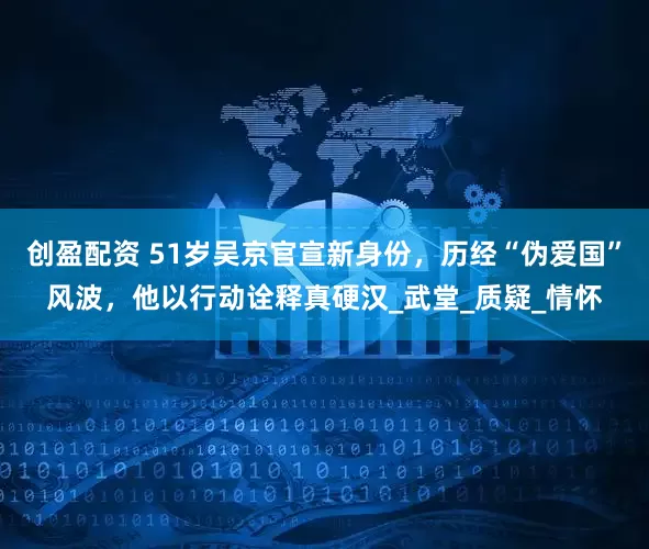 创盈配资 51岁吴京官宣新身份，历经“伪爱国”风波，他以行动诠释真硬汉_武堂_质疑_情怀