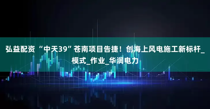 弘益配资 “中天39”苍南项目告捷！创海上风电施工新标杆_模式_作业_华润电力