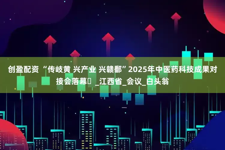 创盈配资 “传岐黄 兴产业 兴赣鄱”2025年中医药科技成果对接会落幕‌_江西省_会议_白头翁