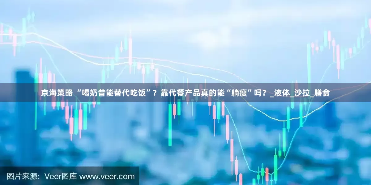 京海策略 “喝奶昔能替代吃饭”？靠代餐产品真的能“躺瘦”吗？_液体_沙拉_膳食