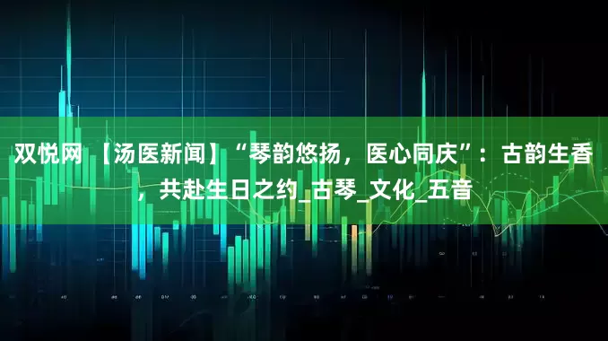 双悦网 【汤医新闻】“琴韵悠扬，医心同庆”：古韵生香，共赴生日之约_古琴_文化_五音