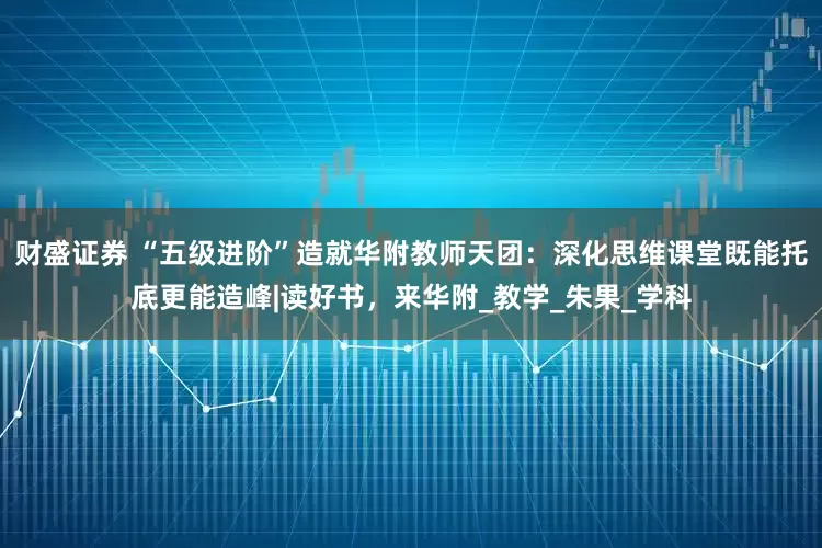 财盛证券 “五级进阶”造就华附教师天团：深化思维课堂既能托底更能造峰|读好书，来华附_教学_朱果_学科