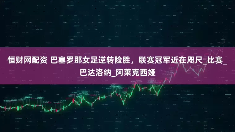 恒财网配资 巴塞罗那女足逆转险胜，联赛冠军近在咫尺_比赛_巴达洛纳_阿莱克西娅