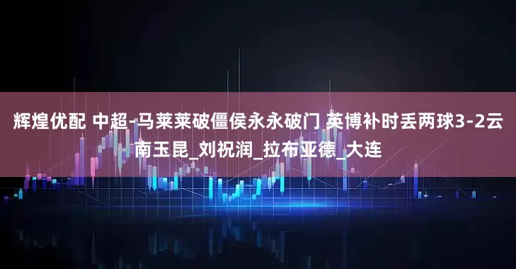 辉煌优配 中超-马莱莱破僵侯永永破门 英博补时丢两球3-2云南玉昆_刘祝润_拉布亚德_大连