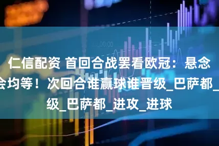 仁信配资 首回合战罢看欧冠：悬念依旧，机会均等！次回合谁赢球谁晋级_巴萨都_进攻_进球
