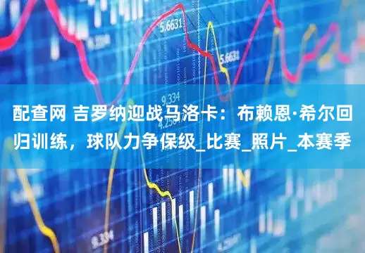 配查网 吉罗纳迎战马洛卡：布赖恩·希尔回归训练，球队力争保级_比赛_照片_本赛季