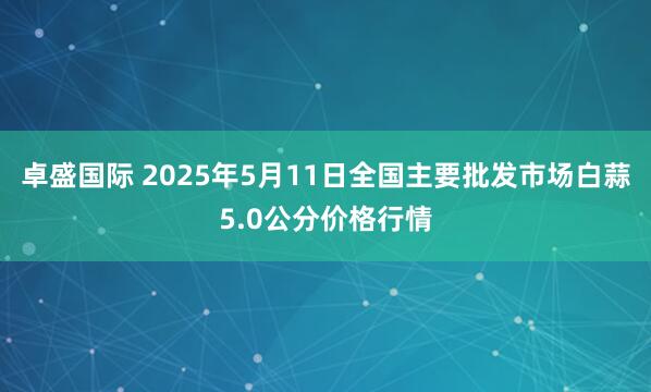 卓盛国际 2025年5月11日全国主要批发市场白蒜5.0公分价格行情
