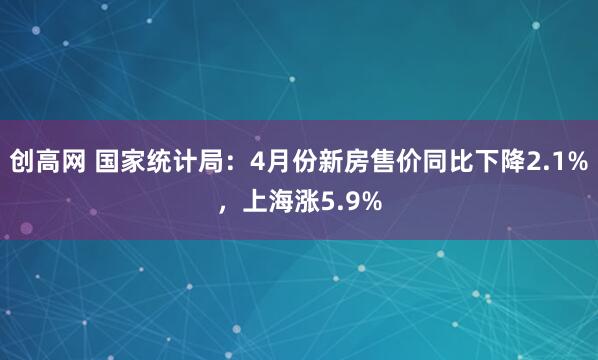 创高网 国家统计局：4月份新房售价同比下降2.1%，上海涨5.9%