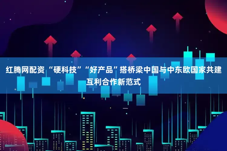 红腾网配资 “硬科技”“好产品”搭桥梁中国与中东欧国家共建互利合作新范式