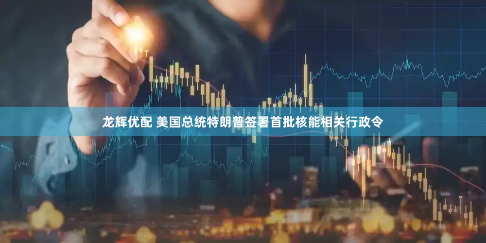 龙辉优配 美国总统特朗普签署首批核能相关行政令