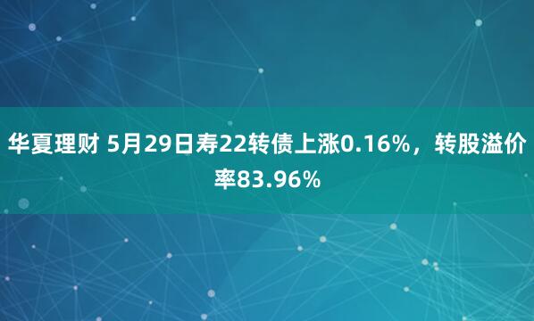 华夏理财 5月29日寿22转债上涨0.16%，转股溢价率83.96%