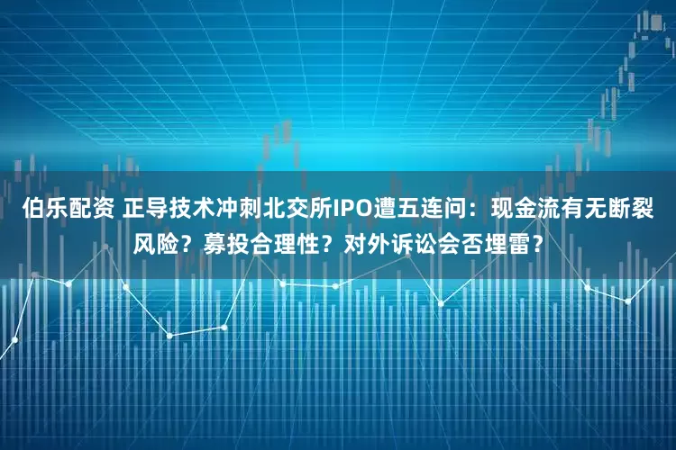 伯乐配资 正导技术冲刺北交所IPO遭五连问：现金流有无断裂风险？募投合理性？对外诉讼会否埋雷？
