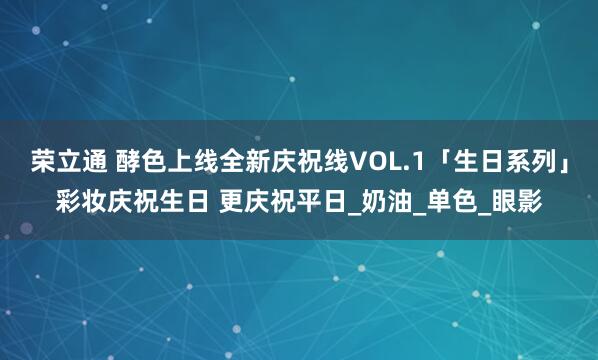 荣立通 酵色上线全新庆祝线VOL.1「生日系列」彩妆庆祝生日 更庆祝平日_奶油_单色_眼影