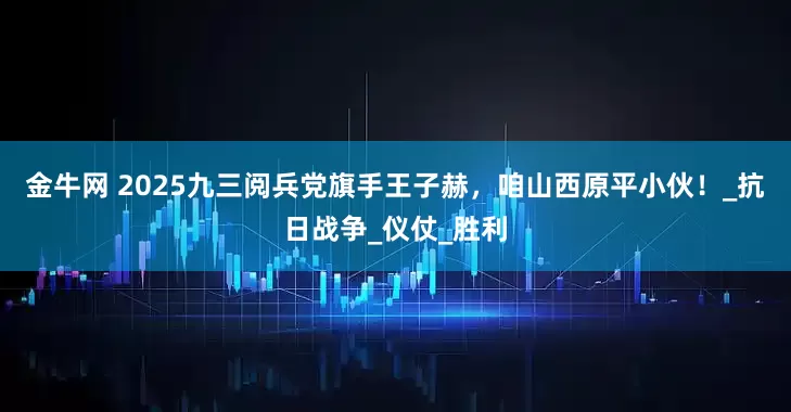 金牛网 2025九三阅兵党旗手王子赫，咱山西原平小伙！_抗日战争_仪仗_胜利