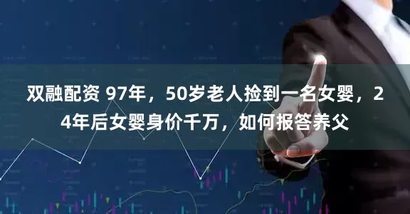 双融配资 97年，50岁老人捡到一名女婴，24年后女婴身价千万，如何报答养父