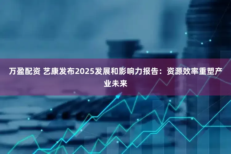 万盈配资 艺康发布2025发展和影响力报告：资源效率重塑产业未来