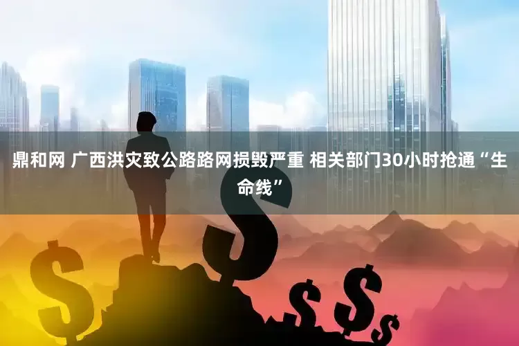 鼎和网 广西洪灾致公路路网损毁严重 相关部门30小时抢通“生命线”