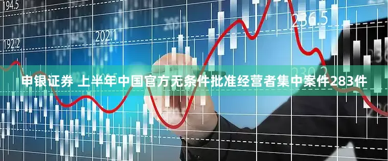 申银证券 上半年中国官方无条件批准经营者集中案件283件
